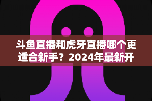 斗鱼直播和虎牙直播哪个更适合新手？2024年最新开直播平台选择全攻略