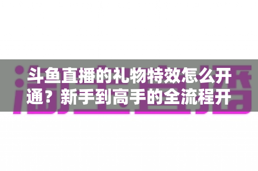 斗鱼直播的礼物特效怎么开通？新手到高手的全流程开通指南与实用技巧