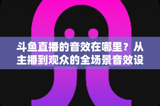 斗鱼直播的音效在哪里？从主播到观众的全场景音效设置终极指南