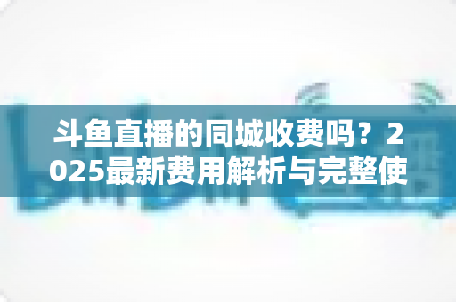 斗鱼直播的同城收费吗？2025最新费用解析与完整使用指南一网打尽
