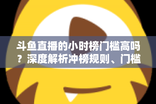 斗鱼直播的小时榜门槛高吗?深度解析冲榜规则、门槛数据与上榜实用攻略 斗鱼直播的小时榜门槛高吗?深度解析冲榜规则、门槛数据与上榜实用攻略