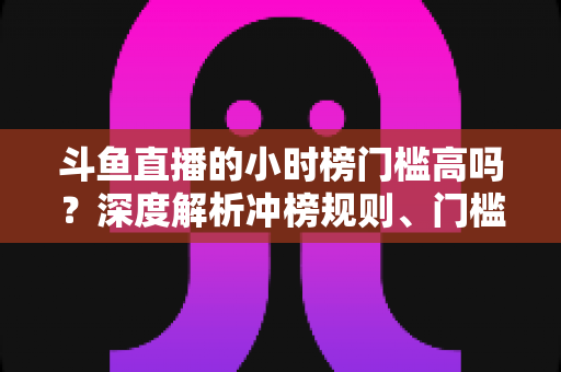 斗鱼直播的小时榜门槛高吗？深度解析冲榜规则、门槛数据与上榜实用攻略
