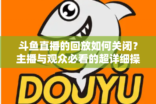 斗鱼直播的回放如何关闭？主播与观众必看的超详细操作指南与隐私管理技巧