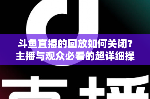 斗鱼直播的回放如何关闭？主播与观众必看的超详细操作指南与隐私管理技巧