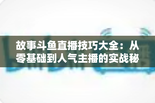 故事斗鱼直播技巧大全：从零基础到人气主播的实战秘籍