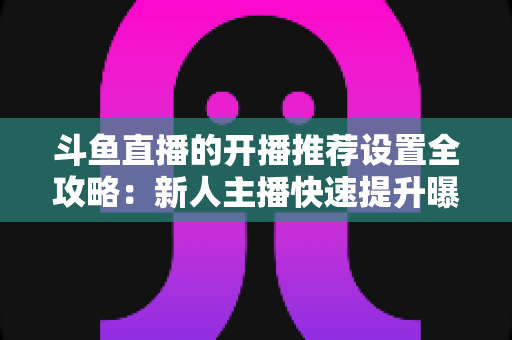 斗鱼直播的开播推荐设置全攻略：新人主播快速提升曝光与流量的实战指南