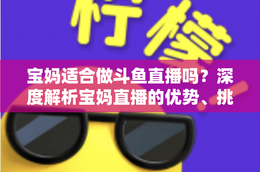 宝妈适合做斗鱼直播吗？深度解析宝妈直播的优势、挑战与实操建议