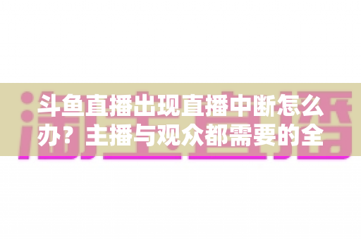 斗鱼直播出现直播中断怎么办？主播与观众都需要的全面排查与解决指南