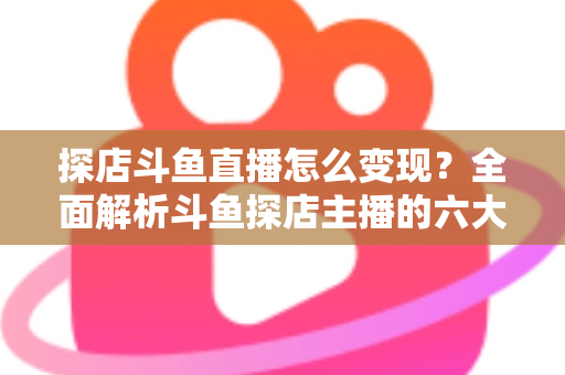 探店斗鱼直播怎么变现？全面解析斗鱼探店主播的六大盈利模式与实战运营策略