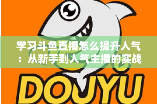 学习斗鱼直播怎么提升人气：从新手到人气主播的实战运营指南
