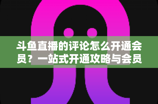 斗鱼直播的评论怎么开通会员？一站式开通攻略与会员权益全解析
