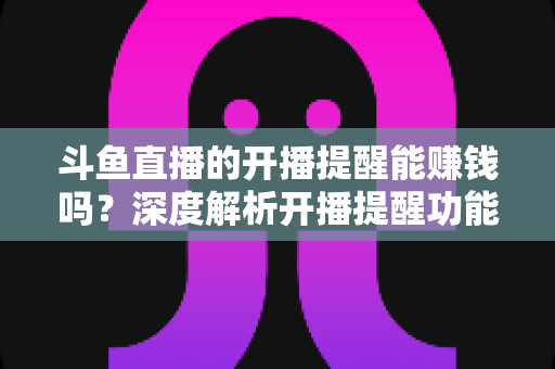 斗鱼直播的开播提醒能赚钱吗？深度解析开播提醒功能背后的变现真相与实用赚钱攻略
