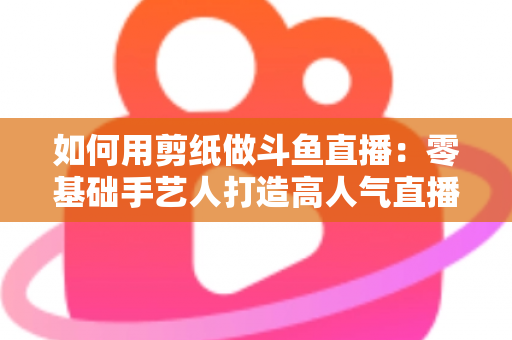 如何用剪纸做斗鱼直播：零基础手艺人打造高人气直播间的完整实战指南