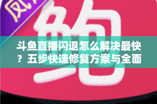 斗鱼直播闪退怎么解决最快？五步快速修复方案与全面排查指南助你畅享直播