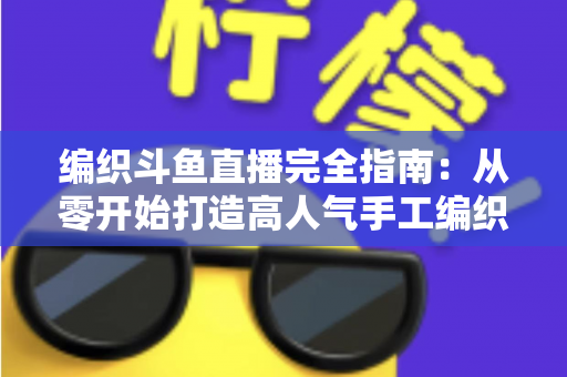 编织斗鱼直播完全指南：从零开始打造高人气手工编织直播间