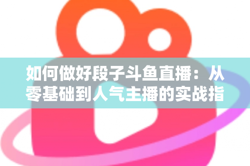 如何做好段子斗鱼直播:从零基础到人气主播的实战指南 如何做好段子斗鱼直播:从零基础到人气主播的实战指南