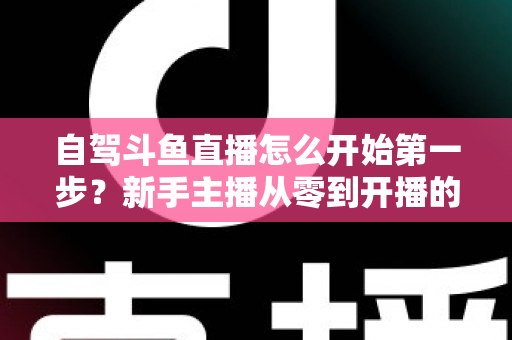 自驾斗鱼直播怎么开始第一步？新手主播从零到开播的完整实战指南