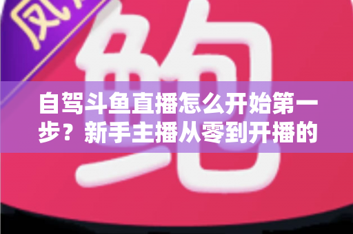 自驾斗鱼直播怎么开始第一步？新手主播从零到开播的完整实战指南