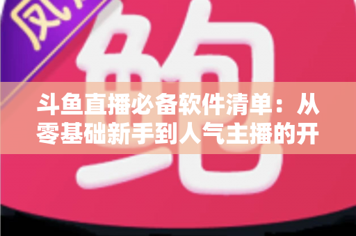 斗鱼直播必备软件清单：从零基础新手到人气主播的开播装备全攻略