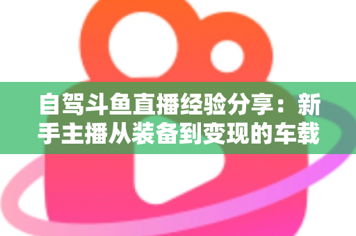自驾斗鱼直播经验分享：新手主播从装备到变现的车载直播实战全攻略