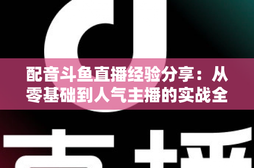 配音斗鱼直播经验分享：从零基础到人气主播的实战全攻略