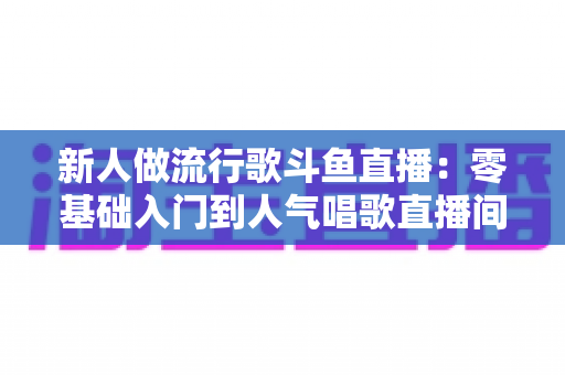 新人做流行歌斗鱼直播:零基础入门到人气唱歌直播间的完整实战指南 新人做流行歌斗鱼直播:零基础入门到人气唱歌直播间的完整实战指南