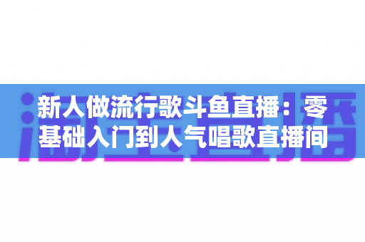 新人做流行歌斗鱼直播:零基础入门到人气唱歌直播间的完整实战指南 新人做流行歌斗鱼直播:零基础入门到人气唱歌直播间的完整实战指南