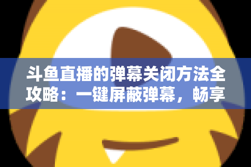 斗鱼直播的弹幕关闭方法全攻略：一键屏蔽弹幕，畅享纯净流畅的观看体验