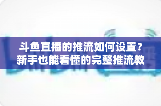 斗鱼直播的推流如何设置?新手也能看懂的完整推流教程与画质优化指南 斗鱼直播的推流如何设置?新手也能看懂的完整推流教程与画质优化指南