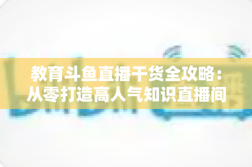 教育斗鱼直播干货全攻略：从零打造高人气知识直播间的实战技巧与运营指南