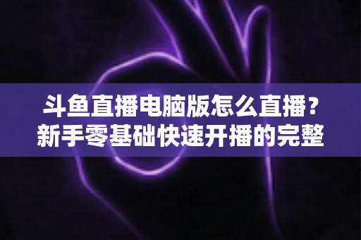 斗鱼直播电脑版怎么直播？新手零基础快速开播的完整教程指南
