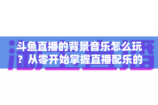 斗鱼直播的背景音乐怎么玩？从零开始掌握直播配乐的完整指南与实用技巧