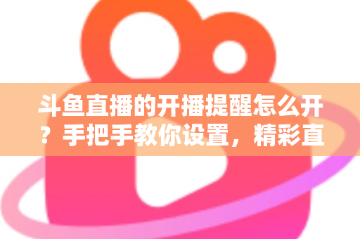 斗鱼直播的开播提醒怎么开？手把手教你设置，精彩直播再也不错过！