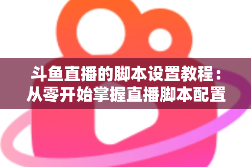 斗鱼直播的脚本设置教程：从零开始掌握直播脚本配置的完整指南