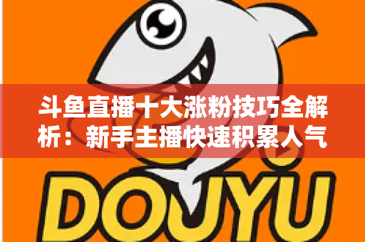 斗鱼直播十大涨粉技巧全解析：新手主播快速积累人气的实战指南