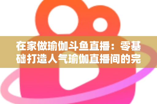 在家做瑜伽斗鱼直播：零基础打造人气瑜伽直播间的完整实战指南