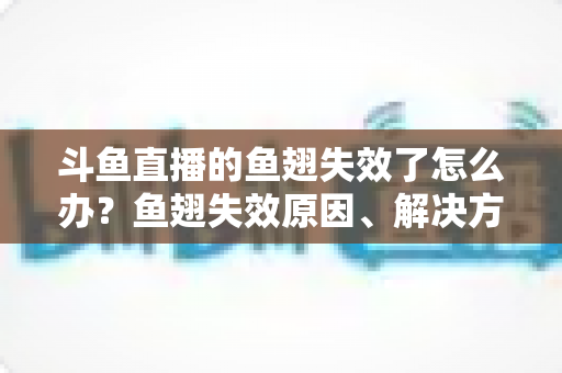 斗鱼直播的鱼翅失效了怎么办?鱼翅失效原因、解决方法与预防技巧全攻略 斗鱼直播的鱼翅失效了怎么办?鱼翅失效原因、解决方法与预防技巧全攻略