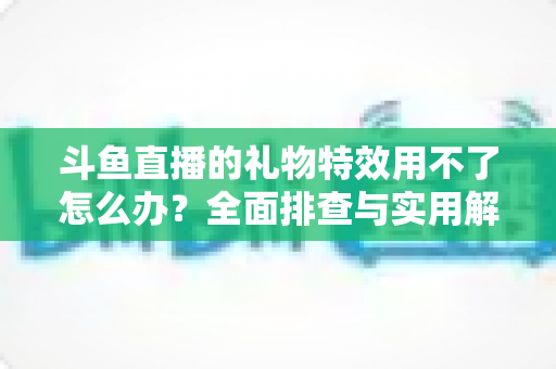 斗鱼直播的礼物特效用不了怎么办？全面排查与实用解决指南