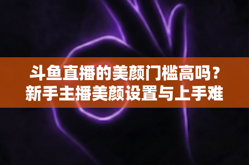 斗鱼直播的美颜门槛高吗?新手主播美颜设置与上手难度全面解析 斗鱼直播的美颜门槛高吗?新手主播美颜设置与上手难度全面解析