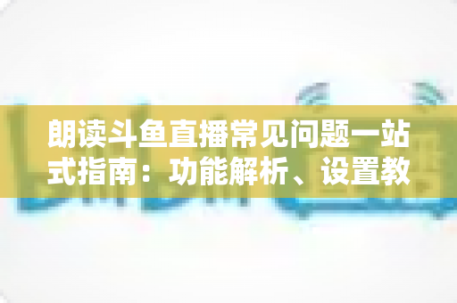 朗读斗鱼直播常见问题一站式指南：功能解析、设置教程与疑难排错全收录