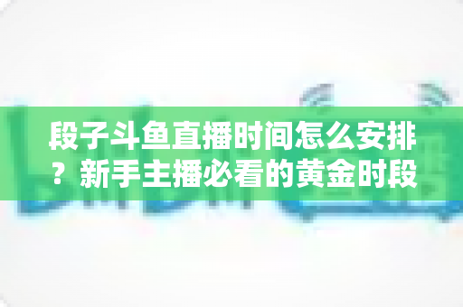 段子斗鱼直播时间怎么安排？新手主播必看的黄金时段规划与开播技巧全攻略