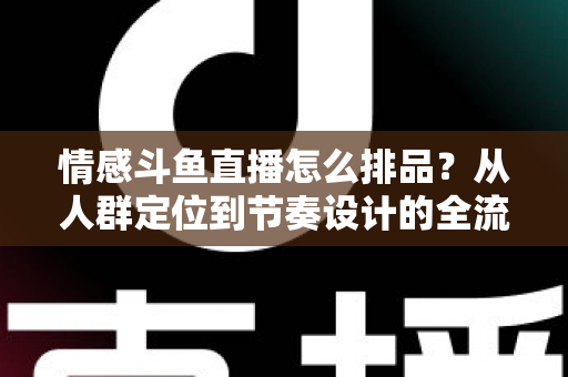 情感斗鱼直播怎么排品？从人群定位到节奏设计的全流程实战指南