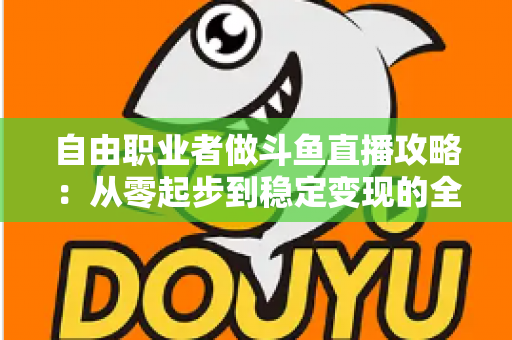 自由职业者做斗鱼直播攻略：从零起步到稳定变现的全方位实战指南