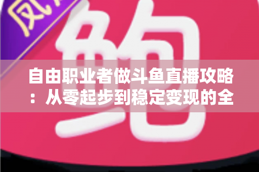自由职业者做斗鱼直播攻略：从零起步到稳定变现的全方位实战指南