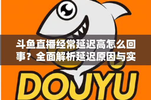 斗鱼直播经常延迟高怎么回事？全面解析延迟原因与实用解决方案