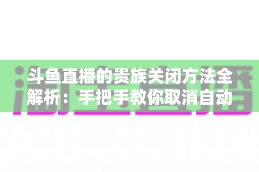 斗鱼直播的贵族关闭方法全解析:手把手教你取消自动续费、隐藏贵族身份(新手必读) 斗鱼直播的贵族关闭方法全解析:手把手教你取消自动续费、隐藏贵族身份(新手必读)