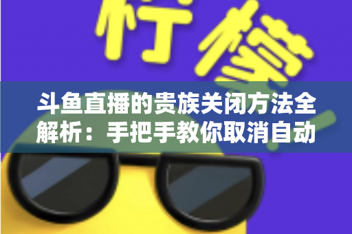 斗鱼直播的贵族关闭方法全解析：手把手教你取消自动续费、隐藏贵族身份（新手必读）