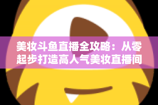 美妆斗鱼直播全攻略：从零起步打造高人气美妆直播间的实战秘籍