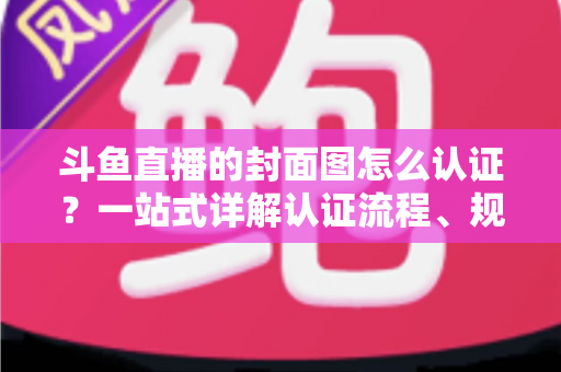 斗鱼直播的封面图怎么认证？一站式详解认证流程、规范要求与实用技巧