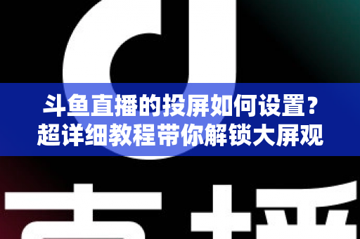 斗鱼直播的投屏如何设置？超详细教程带你解锁大屏观影新体验